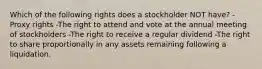 Which of the following rights does a stockholder NOT have? -Proxy rights -The right to attend and vote at the annual meeting of stockholders -The right to receive a regular dividend -The right to share proportionally in any assets remaining following a liquidation.