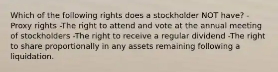 Which of the following rights does a stockholder NOT have? -Proxy rights -The right to attend and vote at the annual meeting of stockholders -The right to receive a regular dividend -The right to share proportionally in any assets remaining following a liquidation.