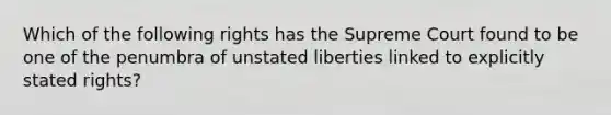 Which of the following rights has the Supreme Court found to be one of the penumbra of unstated liberties linked to explicitly stated rights?