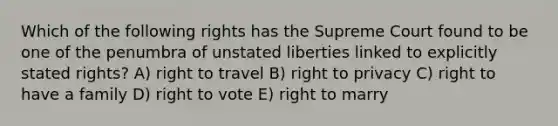 Which of the following rights has the Supreme Court found to be one of the penumbra of unstated liberties linked to explicitly stated rights? A) right to travel B) right to privacy C) right to have a family D) right to vote E) right to marry