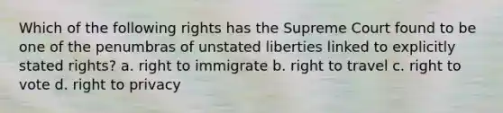 Which of the following rights has the Supreme Court found to be one of the penumbras of unstated liberties linked to explicitly stated rights? a. right to immigrate b. right to travel c. right to vote d. right to privacy