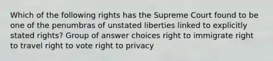 Which of the following rights has the Supreme Court found to be one of the penumbras of unstated liberties linked to explicitly stated rights? Group of answer choices right to immigrate right to travel right to vote right to privacy