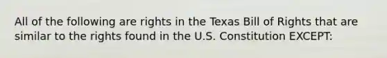 All of the following are rights in the Texas Bill of Rights that are similar to the rights found in the U.S. Constitution EXCEPT: