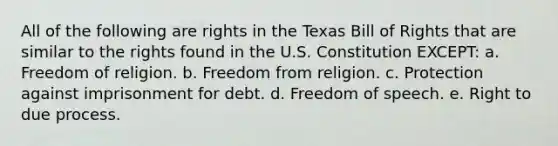 All of the following are rights in the Texas Bill of Rights that are similar to the rights found in the U.S. Constitution EXCEPT: a. Freedom of religion. b. Freedom from religion. c. Protection against imprisonment for debt. d. Freedom of speech. e. Right to due process.