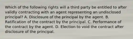 Which of the following rights will a third party be entitled to after validly contracting with an agent representing an undisclosed principal? A. Disclosure of the principal by the agent. B. Ratification of the contract by the principal. C. Performance of the contract by the agent. D. Election to void the contract after disclosure of the principal.