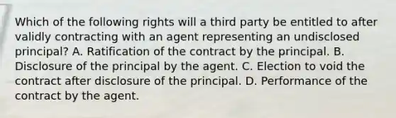 Which of the following rights will a third party be entitled to after validly contracting with an agent representing an undisclosed principal? A. Ratification of the contract by the principal. B. Disclosure of the principal by the agent. C. Election to void the contract after disclosure of the principal. D. Performance of the contract by the agent.