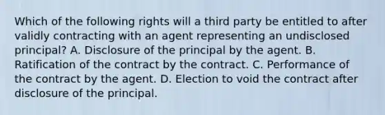 Which of the following rights will a third party be entitled to after validly contracting with an agent representing an undisclosed principal? A. Disclosure of the principal by the agent. B. Ratification of the contract by the contract. C. Performance of the contract by the agent. D. Election to void the contract after disclosure of the principal.