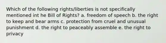 Which of the following rights/liberties is not specifically mentioned int he Bill of Rights? a. freedom of speech b. the right to keep and bear arms c. protection from cruel and unusual punishment d. the right to peaceably assemble e. the right to privacy