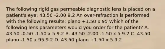 The following rigid gas permeable diagnostic lens is placed on a patient's eye: 43.50 -2.00 9.2 An over-refraction is performed with the following results: plano +1.50 x 95 Which of the following lens parameters would you order for the patient? A. 43.50 -0.50 -1.50 x 5 9.2 В. 43.50 -2.00 -1.50 x 5 9.2 C. 43.50 plano -1.50 x 95 9.2 D. 43.50 plano +1.50 x 5 9.2