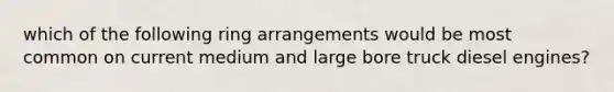 which of the following ring arrangements would be most common on current medium and large bore truck diesel engines?