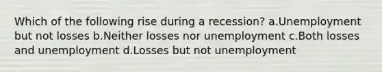 Which of the following rise during a recession? a.Unemployment but not losses b.Neither losses nor unemployment c.Both losses and unemployment d.Losses but not unemployment