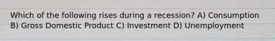 Which of the following rises during a recession? A) Consumption B) Gross Domestic Product C) Investment D) Unemployment