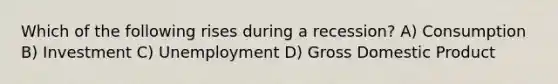 Which of the following rises during a recession? A) Consumption B) Investment C) Unemployment D) Gross Domestic Product