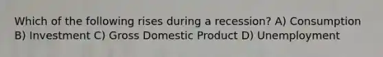 Which of the following rises during a recession? A) Consumption B) Investment C) Gross Domestic Product D) Unemployment