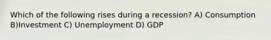 Which of the following rises during a recession? A) Consumption B)Investment C) Unemployment D) GDP