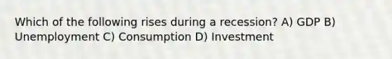 Which of the following rises during a recession? A) GDP B) Unemployment C) Consumption D) Investment