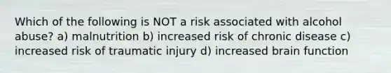 Which of the following is NOT a risk associated with alcohol abuse? a) malnutrition b) increased risk of chronic disease c) increased risk of traumatic injury d) increased brain function