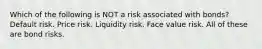 Which of the following is NOT a risk associated with bonds? Default risk. Price risk. Liquidity risk. Face value risk. All of these are bond risks.