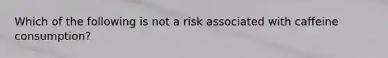 Which of the following is not a risk associated with caffeine consumption?