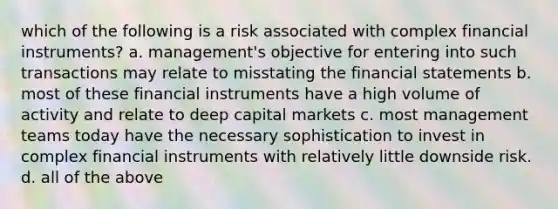 which of the following is a risk associated with complex financial instruments? a. management's objective for entering into such transactions may relate to misstating the financial statements b. most of these financial instruments have a high volume of activity and relate to deep capital markets c. most management teams today have the necessary sophistication to invest in complex financial instruments with relatively little downside risk. d. all of the above