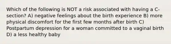 Which of the following is NOT a risk associated with having a C-section? A) negative feelings about the birth experience B) more physical discomfort for the first few months after birth C) Postpartum depression for a woman committed to a vaginal birth D) a less healthy baby