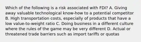 Which of the following is a risk associated with FDI? A. Giving away valuable technological know-how to a potential competitor B. High transportation costs, especially of products that have a low value-to-weight ratio C. Doing business in a different culture where the rules of the game may be very different D. Actual or threatened trade barriers such as import tariffs or quotas