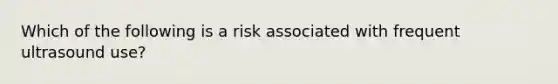 Which of the following is a risk associated with frequent ultrasound use?