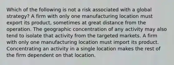 Which of the following is not a risk associated with a global strategy? A firm with only one manufacturing location must export its product, sometimes at great distance from the operation. The geographic concentration of any activity may also tend to isolate that activity from the targeted markets. A firm with only one manufacturing location must import its product. Concentrating an activity in a single location makes the rest of the firm dependent on that location.