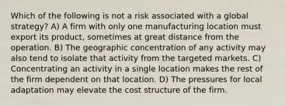 Which of the following is not a risk associated with a global strategy? A) A firm with only one manufacturing location must export its product, sometimes at great distance from the operation. B) The geographic concentration of any activity may also tend to isolate that activity from the targeted markets. C) Concentrating an activity in a single location makes the rest of the firm dependent on that location. D) The pressures for local adaptation may elevate the cost structure of the firm.