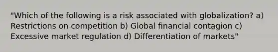 "Which of the following is a risk associated with globalization? a) Restrictions on competition b) Global financial contagion c) Excessive market regulation d) Differentiation of markets"