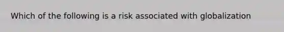 Which of the following is a risk associated with globalization