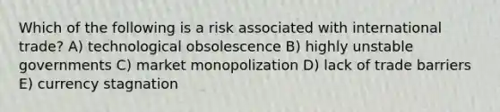 Which of the following is a risk associated with international trade? A) technological obsolescence B) highly unstable governments C) market monopolization D) lack of trade barriers E) currency stagnation