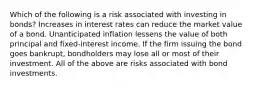 Which of the following is a risk associated with investing in bonds? Increases in interest rates can reduce the market value of a bond. Unanticipated inflation lessens the value of both principal and fixed-interest income. If the firm issuing the bond goes bankrupt, bondholders may lose all or most of their investment. All of the above are risks associated with bond investments.