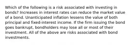 Which of the following is a risk associated with investing in bonds? Increases in interest rates can reduce the market value of a bond. Unanticipated inflation lessens the value of both principal and fixed-interest income. If the firm issuing the bond goes bankrupt, bondholders may lose all or most of their investment. All of the above are risks associated with bond investments.