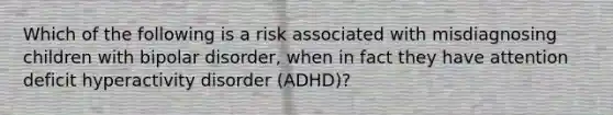 Which of the following is a risk associated with misdiagnosing children with bipolar disorder, when in fact they have attention deficit hyperactivity disorder (ADHD)?