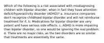 Which of the following is a risk associated with misdiagnosing children with bipolar disorder, when in fact they have attention-deficit/hyperactivity disorder (ADHD)? a. Insurance companies don't recognize childhood bipolar disorder and will not reimburse treatment for it. b. Medications for bipolar disorder are very potent and have serious side effects. c. ADHD is more impairing than bipolar disorder, so one would be ignoring the real problem. d. There are no major risks, as the two disorders are so similar that treatments are essentially the same.