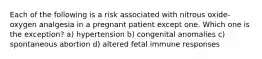 Each of the following is a risk associated with nitrous oxide-oxygen analgesia in a pregnant patient except one. Which one is the exception? a) hypertension b) congenital anomalies c) spontaneous abortion d) altered fetal immune responses