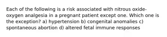 Each of the following is a risk associated with nitrous oxide-oxygen analgesia in a pregnant patient except one. Which one is the exception? a) hypertension b) congenital anomalies c) spontaneous abortion d) altered fetal immune responses