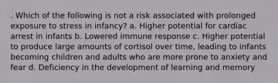 . Which of the following is not a risk associated with prolonged exposure to stress in infancy? a. Higher potential for cardiac arrest in infants b. Lowered immune response c. Higher potential to produce large amounts of cortisol over time, leading to infants becoming children and adults who are more prone to anxiety and fear d. Deficiency in the development of learning and memory