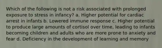 Which of the following is not a risk associated with prolonged exposure to stress in infancy? a. Higher potential for cardiac arrest in infants b. Lowered immune response c. Higher potential to produce large amounts of cortisol over time, leading to infants becoming children and adults who are more prone to anxiety and fear d. Deficiency in the development of learning and memory