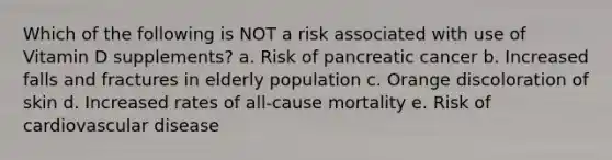 Which of the following is NOT a risk associated with use of Vitamin D supplements? a. Risk of pancreatic cancer b. Increased falls and fractures in elderly population c. Orange discoloration of skin d. Increased rates of all-cause mortality e. Risk of cardiovascular disease