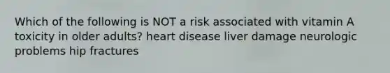 Which of the following is NOT a risk associated with vitamin A toxicity in older adults? heart disease liver damage neurologic problems hip fractures