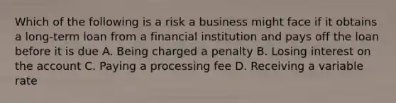 Which of the following is a risk a business might face if it obtains a long-term loan from a financial institution and pays off the loan before it is due A. Being charged a penalty B. Losing interest on the account C. Paying a processing fee D. Receiving a variable rate