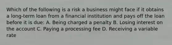 Which of the following is a risk a business might face if it obtains a long-term loan from a financial institution and pays off the loan before it is due: A. Being charged a penalty B. Losing interest on the account C. Paying a processing fee D. Receiving a variable rate