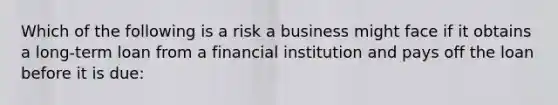 Which of the following is a risk a business might face if it obtains a long-term loan from a financial institution and pays off the loan before it is due: