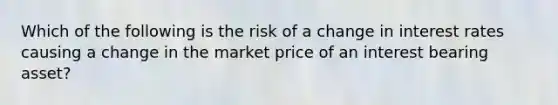 Which of the following is the risk of a change in interest rates causing a change in the market price of an interest bearing asset?