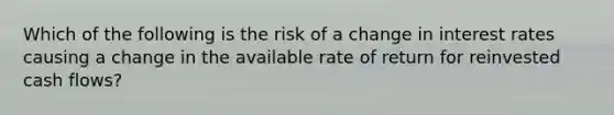 Which of the following is the risk of a change in interest rates causing a change in the available rate of return for reinvested cash flows?