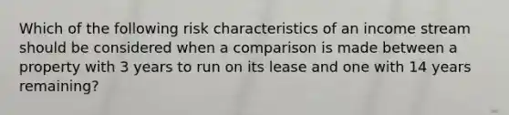 Which of the following risk characteristics of an income stream should be considered when a comparison is made between a property with 3 years to run on its lease and one with 14 years remaining?