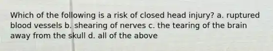 Which of the following is a risk of closed head injury? a. ruptured blood vessels b. shearing of nerves c. the tearing of the brain away from the skull d. all of the above