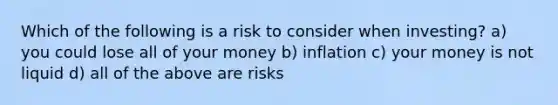 Which of the following is a risk to consider when investing? a) you could lose all of your money b) inflation c) your money is not liquid d) all of the above are risks